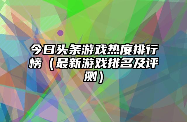 今日头条游戏热度排行榜（最新游戏排名及评测）