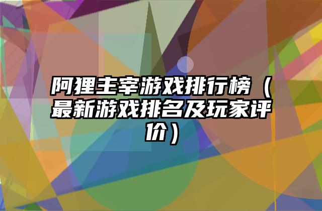 阿狸主宰游戏排行榜（最新游戏排名及玩家评价）