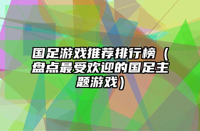 国足游戏推荐排行榜（盘点最受欢迎的国足主题游戏）