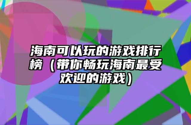 海南可以玩的游戏排行榜（带你畅玩海南最受欢迎的游戏）