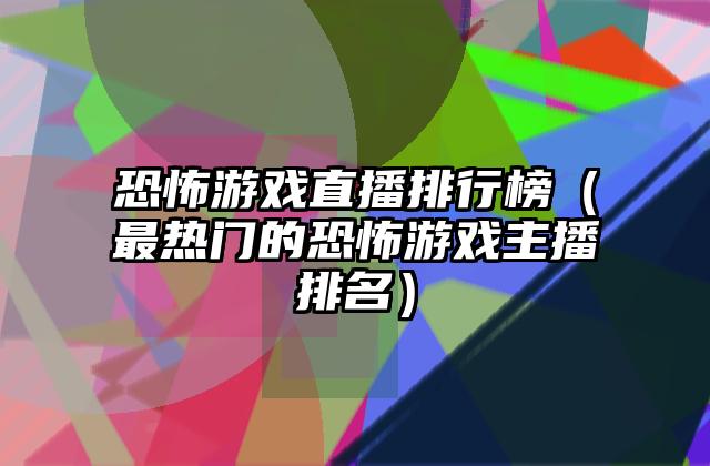 恐怖游戏直播排行榜（最热门的恐怖游戏主播排名）