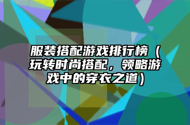 服装搭配游戏排行榜（玩转时尚搭配，领略游戏中的穿衣之道）
