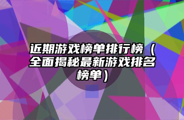 近期游戏榜单排行榜（全面揭秘最新游戏排名榜单）