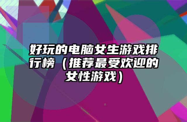 好玩的电脑女生游戏排行榜（推荐最受欢迎的女性游戏）