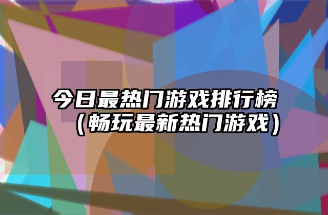 今日最热门游戏排行榜（畅玩最新热门游戏）