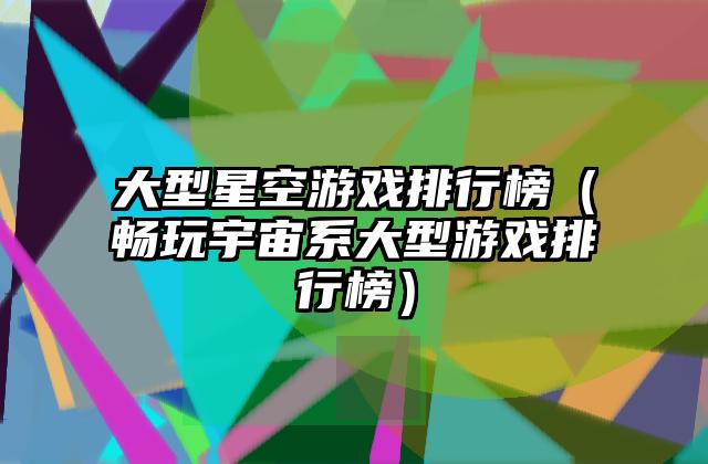 大型星空游戏排行榜（畅玩宇宙系大型游戏排行榜）