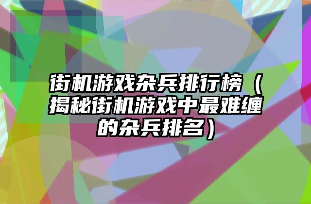 街机游戏杂兵排行榜（揭秘街机游戏中最难缠的杂兵排名）