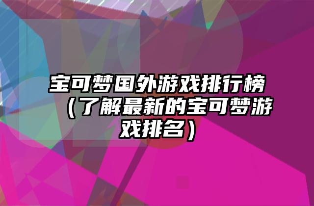 宝可梦国外游戏排行榜（了解最新的宝可梦游戏排名）