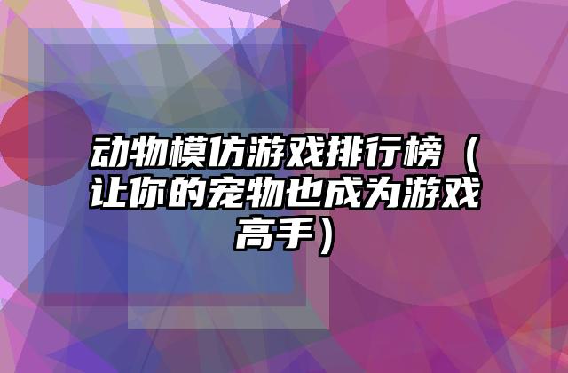 动物模仿游戏排行榜（让你的宠物也成为游戏高手）