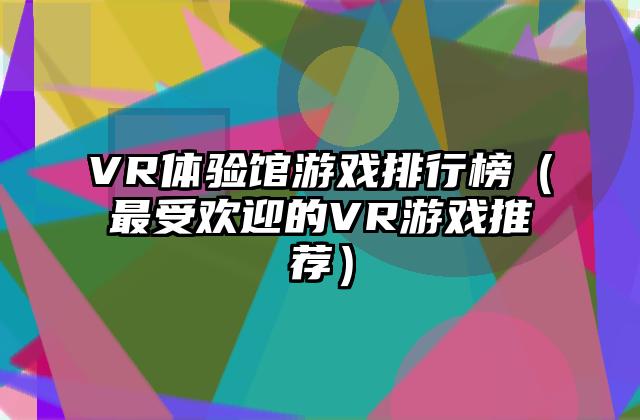 VR体验馆游戏排行榜（最受欢迎的VR游戏推荐）