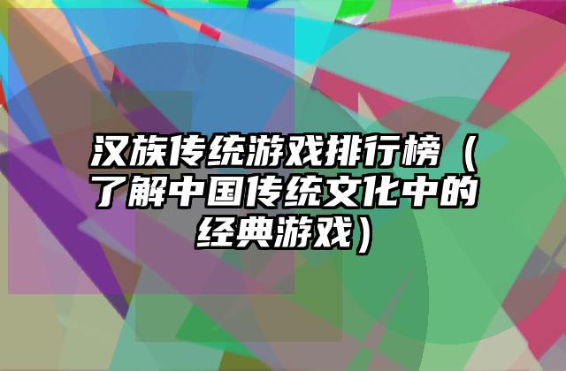 汉族传统游戏排行榜（了解中国传统文化中的经典游戏）