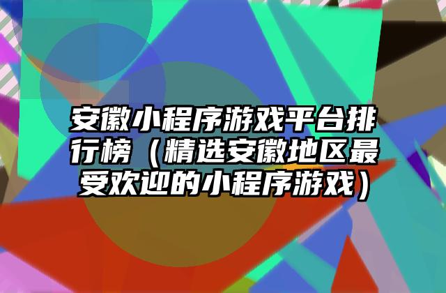 安徽小程序游戏平台排行榜（精选安徽地区最受欢迎的小程序游戏）