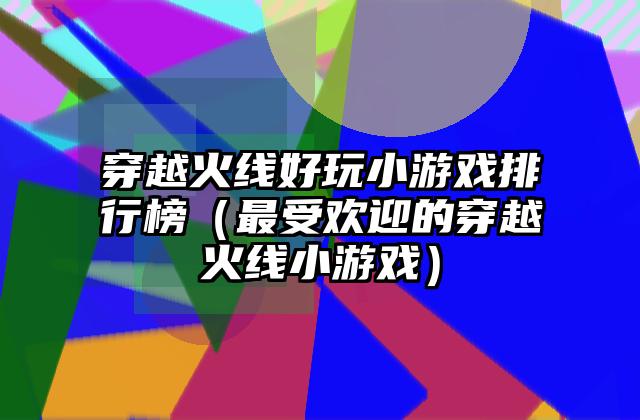 穿越火线好玩小游戏排行榜（最受欢迎的穿越火线小游戏）