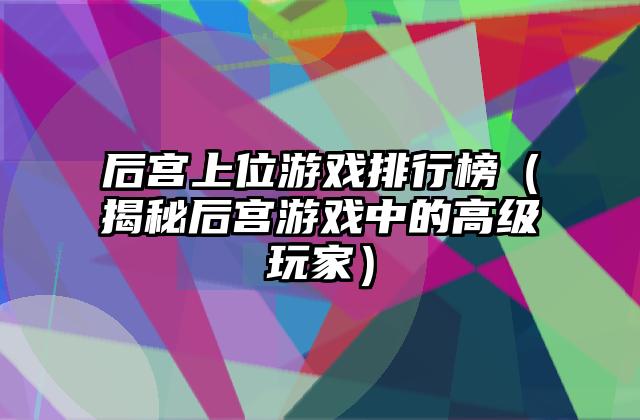 后宫上位游戏排行榜（揭秘后宫游戏中的高级玩家）