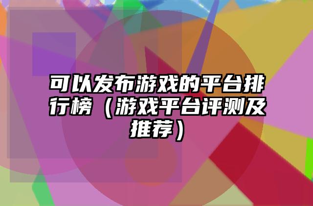 可以发布游戏的平台排行榜（游戏平台评测及推荐）