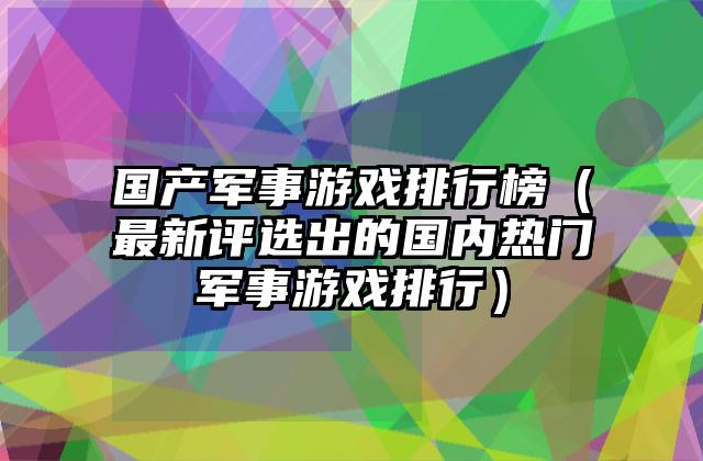 国产军事游戏排行榜（最新评选出的国内热门军事游戏排行）