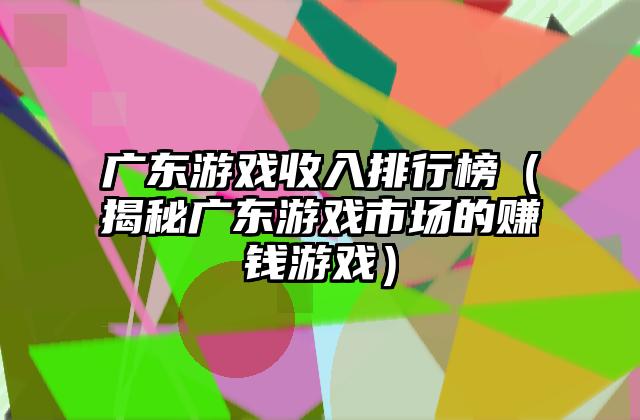 广东游戏收入排行榜（揭秘广东游戏市场的赚钱游戏）