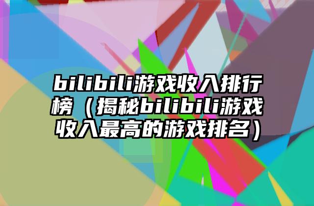 bilibili游戏收入排行榜（揭秘bilibili游戏收入最高的游戏排名）