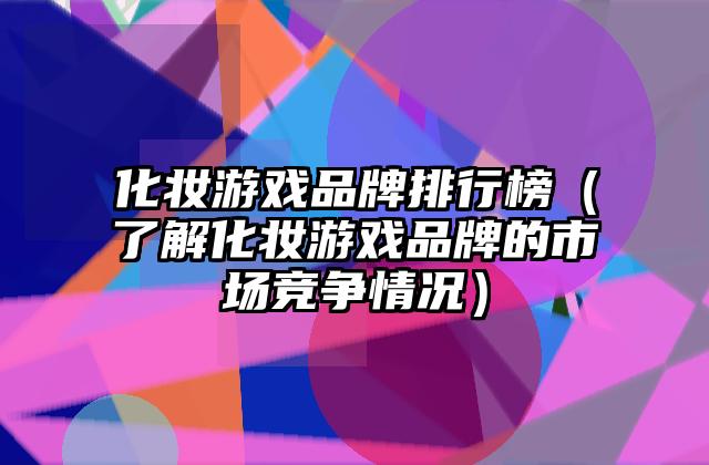 化妆游戏品牌排行榜（了解化妆游戏品牌的市场竞争情况）