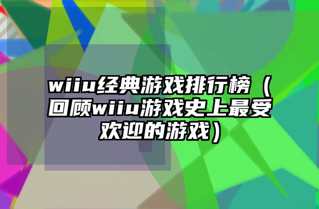 wiiu经典游戏排行榜（回顾wiiu游戏史上最受欢迎的游戏）