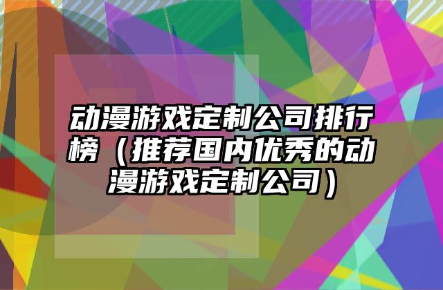 动漫游戏定制公司排行榜（推荐国内优秀的动漫游戏定制公司）