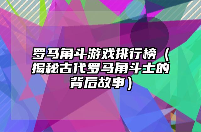 罗马角斗游戏排行榜（揭秘古代罗马角斗士的背后故事）