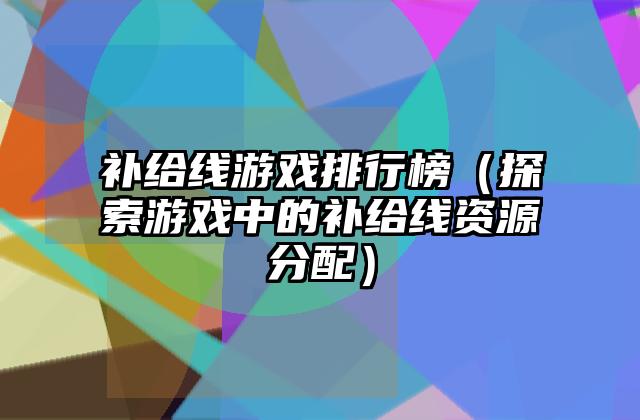 补给线游戏排行榜（探索游戏中的补给线资源分配）
