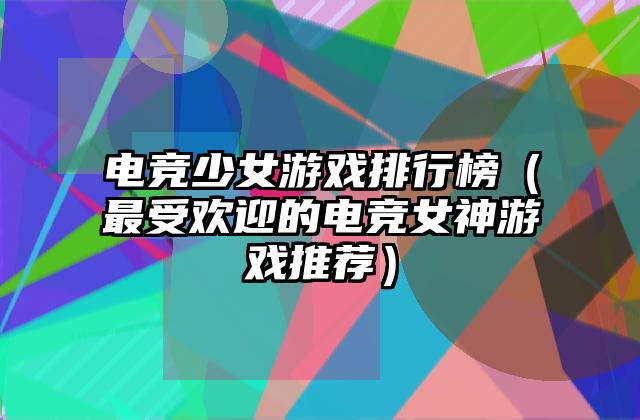 电竞少女游戏排行榜（最受欢迎的电竞女神游戏推荐）