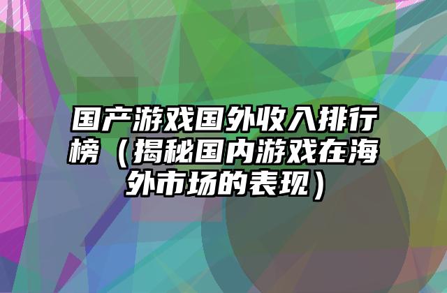 国产游戏国外收入排行榜（揭秘国内游戏在海外市场的表现）