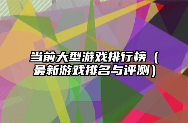 当前大型游戏排行榜（最新游戏排名与评测）