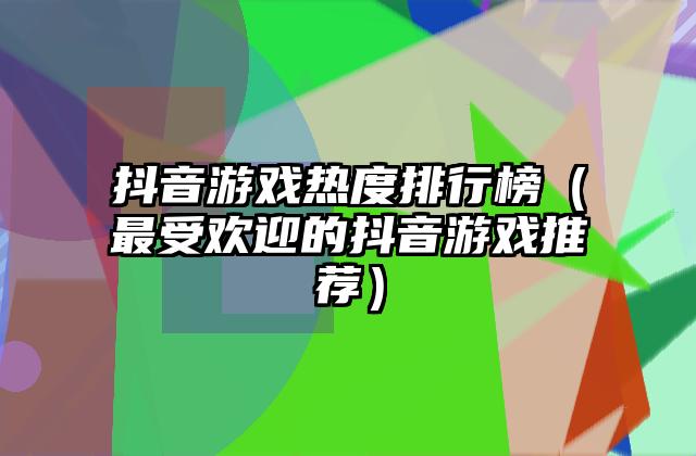 抖音游戏热度排行榜（最受欢迎的抖音游戏推荐）