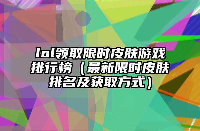 lol领取限时皮肤游戏排行榜（最新限时皮肤排名及获取方式）