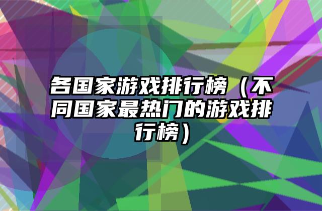 各国家游戏排行榜（不同国家最热门的游戏排行榜）