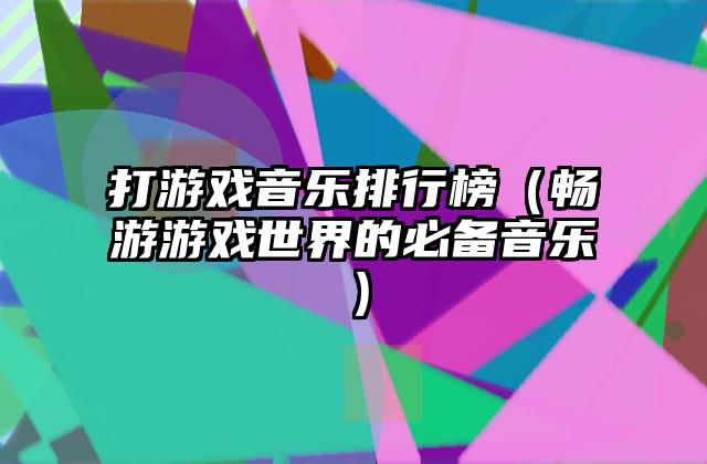 打游戏音乐排行榜（畅游游戏世界的必备音乐）