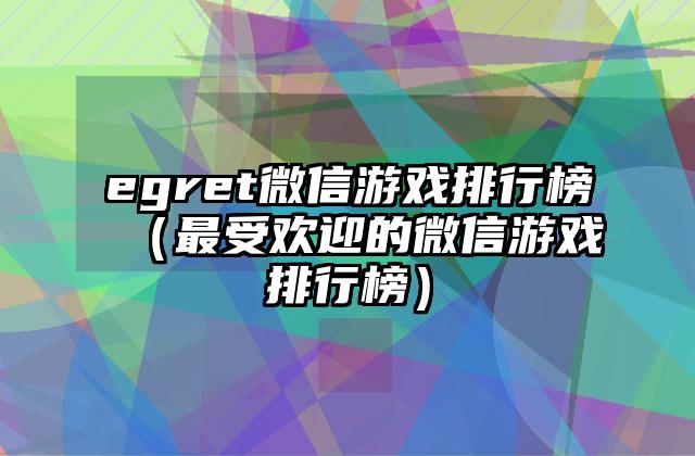 egret微信游戏排行榜（最受欢迎的微信游戏排行榜）