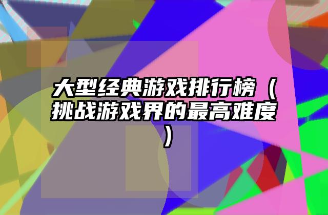 大型经典游戏排行榜（挑战游戏界的最高难度）