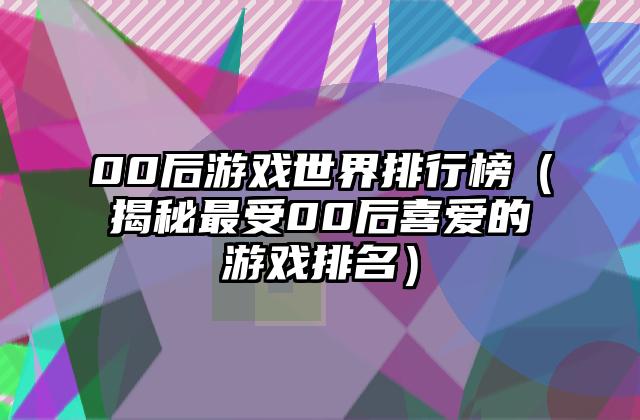 00后游戏世界排行榜（揭秘最受00后喜爱的游戏排名）