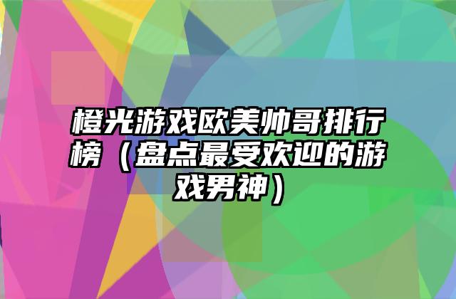 橙光游戏欧美帅哥排行榜（盘点最受欢迎的游戏男神）
