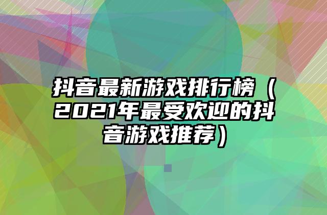 抖音最新游戏排行榜（2021年最受欢迎的抖音游戏推荐）