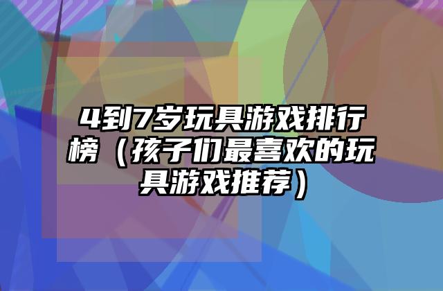4到7岁玩具游戏排行榜（孩子们最喜欢的玩具游戏推荐）