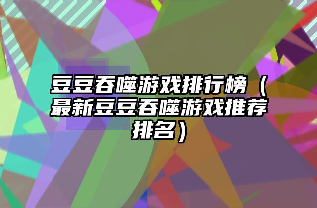 豆豆吞噬游戏排行榜（最新豆豆吞噬游戏推荐排名）