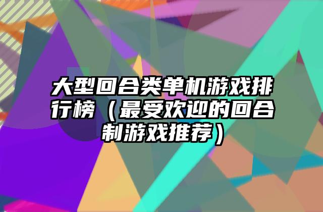 大型回合类单机游戏排行榜（最受欢迎的回合制游戏推荐）