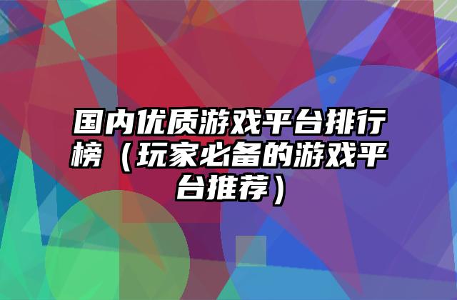 国内优质游戏平台排行榜（玩家必备的游戏平台推荐）