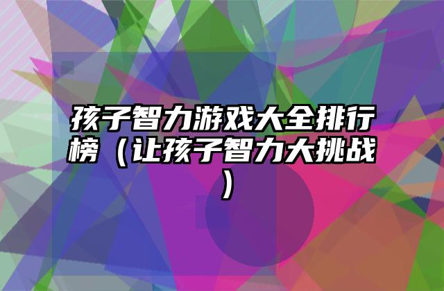 孩子智力游戏大全排行榜（让孩子智力大挑战）