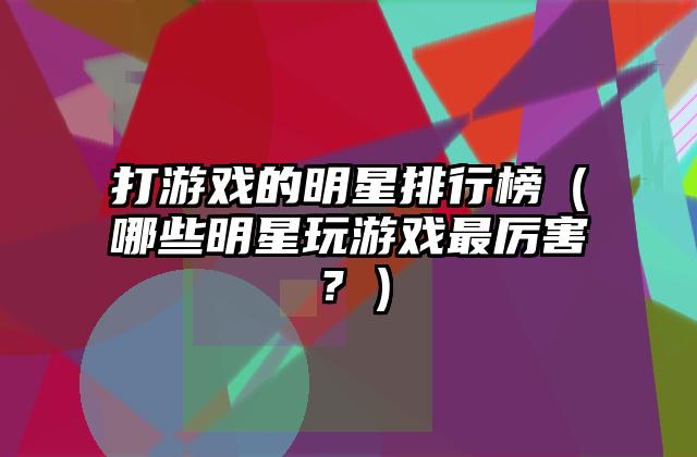 打游戏的明星排行榜（哪些明星玩游戏最厉害？）