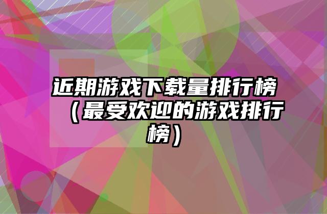近期游戏下载量排行榜（最受欢迎的游戏排行榜）