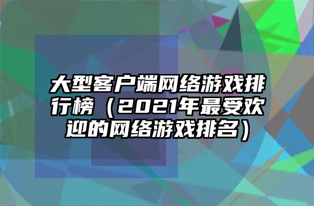 大型客户端网络游戏排行榜（2021年最受欢迎的网络游戏排名）