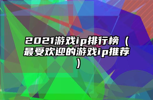 2021游戏ip排行榜（最受欢迎的游戏ip推荐）