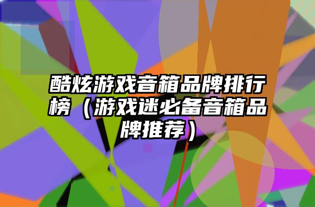 酷炫游戏音箱品牌排行榜（游戏迷必备音箱品牌推荐）