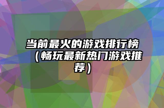 当前最火的游戏排行榜（畅玩最新热门游戏推荐）